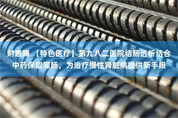 财惠赚 【特色医疗】第九八二医院结肠透析结合中药保留灌肠，为治疗慢性肾脏病提供新手段