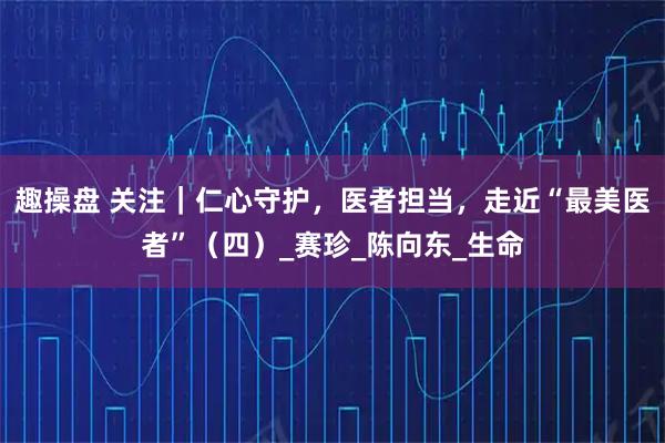 趣操盘 关注|仁心守护,医者担当,走近“最美医者”(四)_赛珍_陈向东_生命