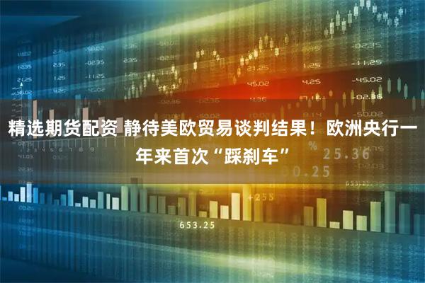 精选期货配资 静待美欧贸易谈判结果！欧洲央行一年来首次“踩刹车”