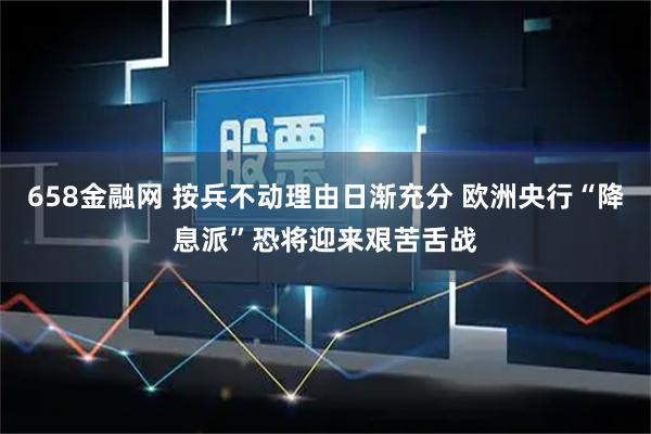 658金融网 按兵不动理由日渐充分 欧洲央行“降息派”恐将迎来艰苦舌战