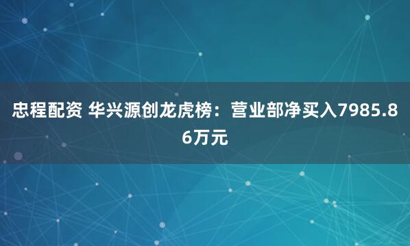 忠程配资 华兴源创龙虎榜：营业部净买入7985.86万元