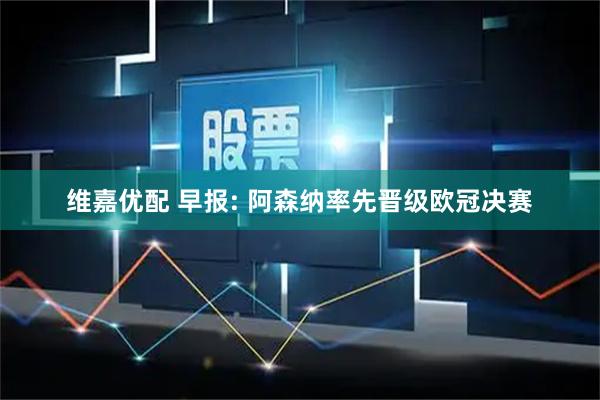 维嘉优配 早报: 阿森纳率先晋级欧冠决赛