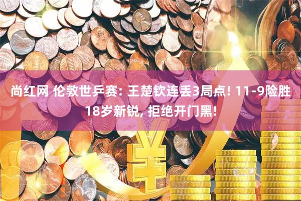 尚红网 伦敦世乒赛: 王楚钦连丢3局点! 11-9险胜18岁新锐, 拒绝开门黑!