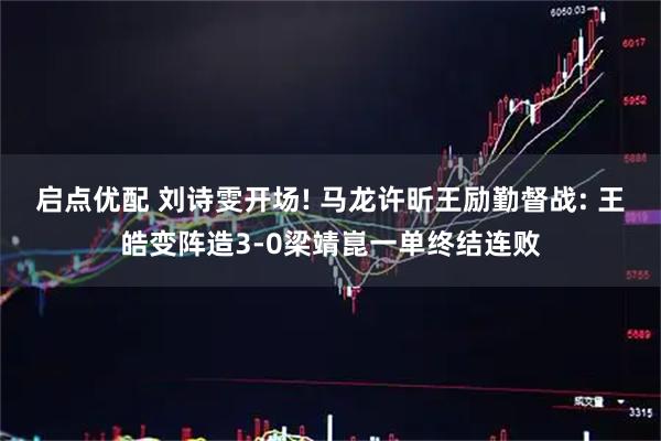 启点优配 刘诗雯开场! 马龙许昕王励勤督战: 王皓变阵造3-0梁靖崑一单终结连败