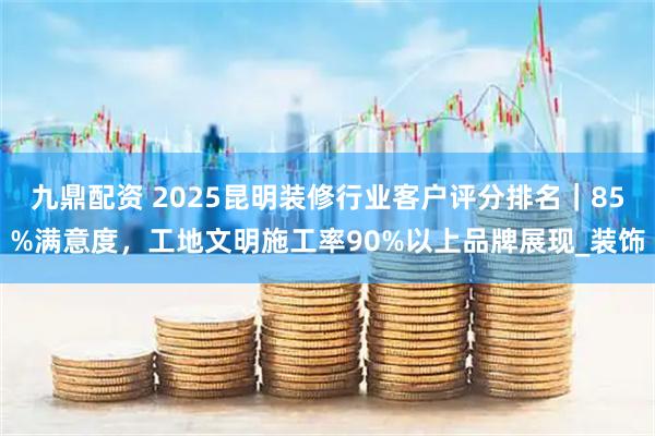 九鼎配资 2025昆明装修行业客户评分排名|85%满意度,工地文明施工率90%以上品牌展现_装饰