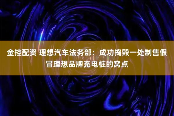 金控配资 理想汽车法务部：成功捣毁一处制售假冒理想品牌充电桩的窝点