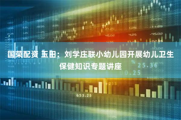 国荣配资 玉田:刘学庄联小幼儿园开展幼儿卫生保健知识专题讲座
