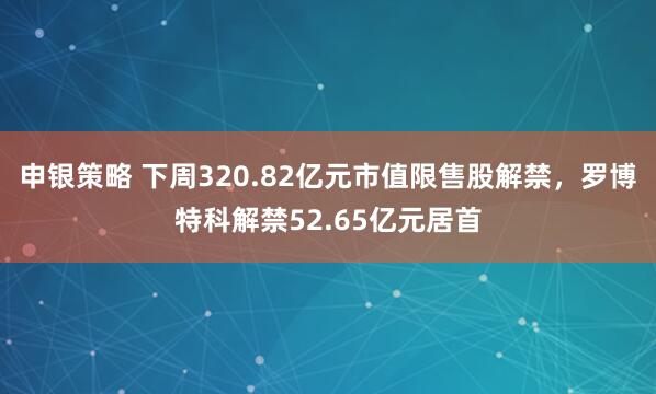 申银策略 下周320.82亿元市值限售股解禁，罗博特科解禁52.65亿元居首