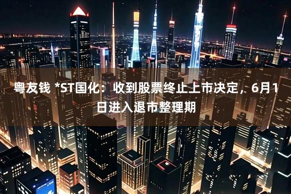 粤友钱 *ST国化：收到股票终止上市决定，6月1日进入退市整理期