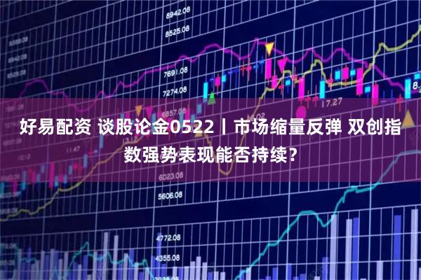 好易配资 谈股论金0522丨市场缩量反弹 双创指数强势表现能否持续？