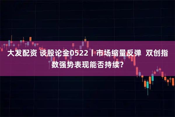 大发配资 谈股论金0522丨市场缩量反弹  双创指数强势表现能否持续？
