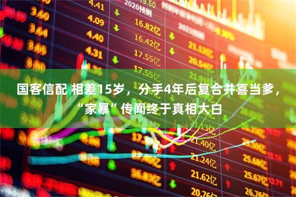 国客信配 相差15岁，分手4年后复合并喜当爹，“家暴”传闻终于真相大白
