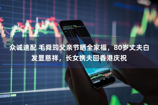 众诚速配 毛舜筠父亲节晒全家福，80岁丈夫白发显慈祥，长女携夫回香港庆祝