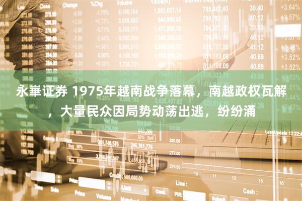 永崋证券 1975年越南战争落幕，南越政权瓦解，大量民众因局势动荡出逃，纷纷涌