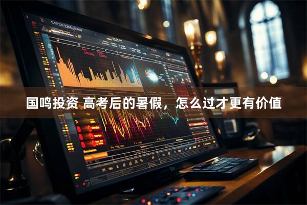 国鸣投资 高考后的暑假，怎么过才更有价值