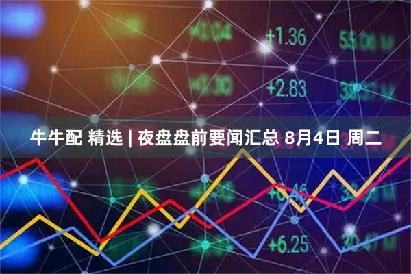 牛牛配 精选 | 夜盘盘前要闻汇总 8月4日 周二