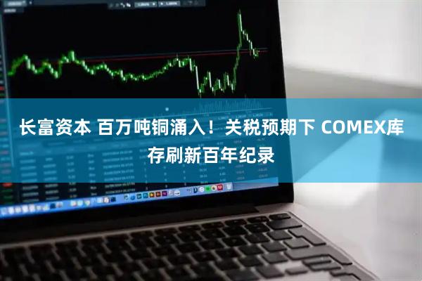 长富资本 百万吨铜涌入！关税预期下 COMEX库存刷新百年纪录