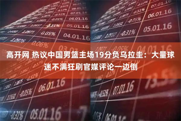 高开网 热议中国男篮主场19分负乌拉圭：大量球迷不满狂刷官媒评论一边倒