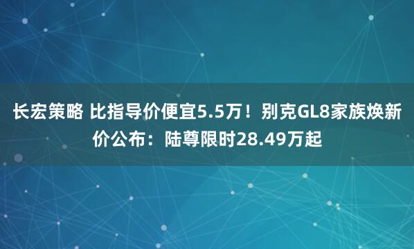 长宏策略 比指导价便宜5.5万！别克GL8家族焕新价公布：陆尊限时28.49万起