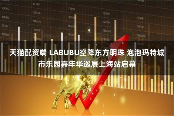 天猫配资端 LABUBU空降东方明珠 泡泡玛特城市乐园嘉年华巡展上海站启幕