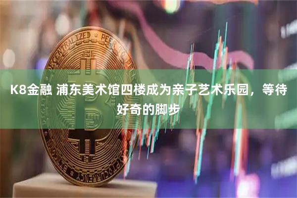 K8金融 浦东美术馆四楼成为亲子艺术乐园，等待好奇的脚步
