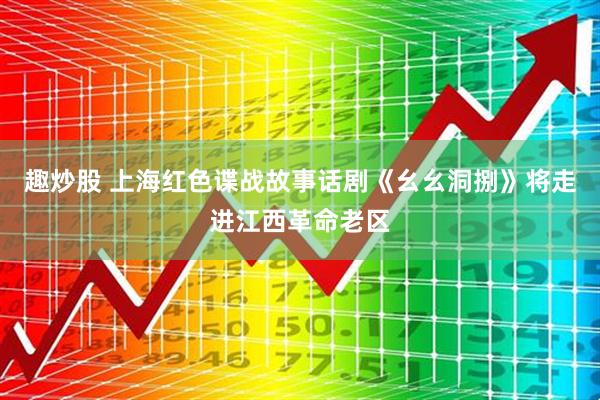 趣炒股 上海红色谍战故事话剧《幺幺洞捌》将走进江西革命老区